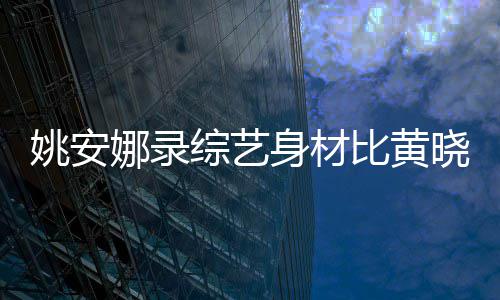 比黄还壮姚安吐槽娜录综艺 遭晓明平就人水身材是路