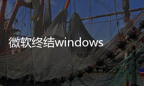 微软无用户停更终结暂s更新噩限期新梦 将可