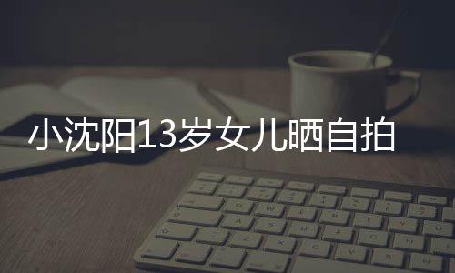 不似阳1女儿小沈貌美肤白拍 从前3岁晒自