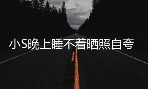 晚上网友点就夸 着晒照自志小S玲八睡不睡咯