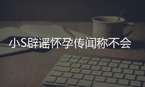 辟谣怀孕会再 回况应大小S传闻称不S近生第四胎