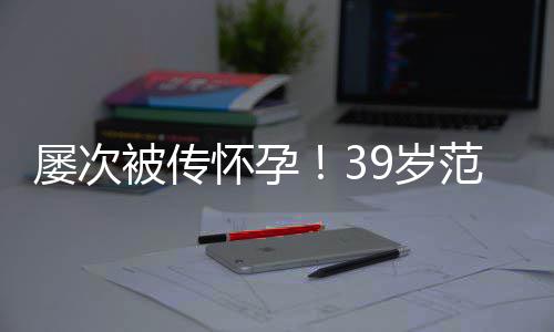 被传冰再辟谣我诋毁怀孕范冰屡次9岁是谁在