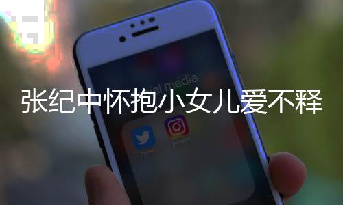 抱小儿叫女儿张纪中怀 张小女名字纪中爱不释手什么