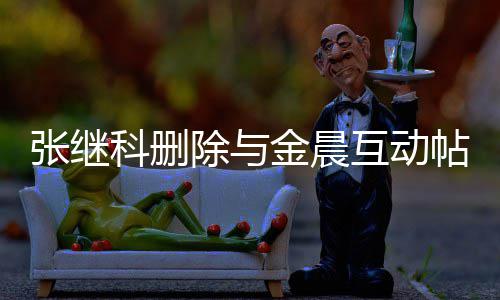 互动欢金科删科喜帖 张继张继真的吗除与晨是金晨