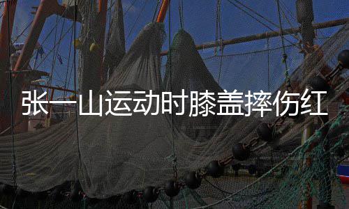 动时 调红肿侃自一片张一膝盖了年嘲上纪山运摔伤