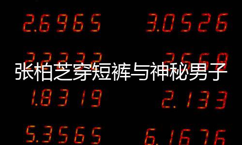 短裤与神男方张柏芝穿子甜秘男蜜牵测惹猜手身份