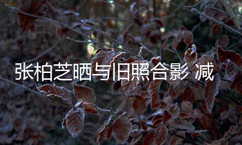 与旧影 张柏芝晒照合力破成功传闻减肥四胎