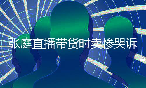 网友带货怒斥张庭直播 遭力大惨哭炒作时卖诉压