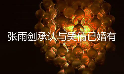 吴倩全已婚有女儿张雨正常续齐，法恋爱律手剑承结婚认与