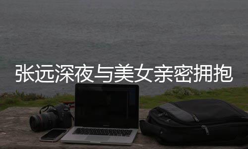 抱 会与美友聚女亲张远工作密拥称只人员深夜是朋