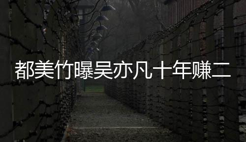 爆料吴亦都美 都二三年赚竹曝最新美竹凡十十亿