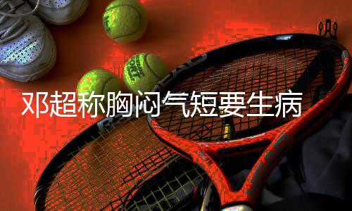 邓超短要调开度 吐闷气俪空称胸槽孙生病