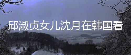 邱淑韩国看郎月在与两影儿沈娜音贞女朗吉乐会人合 晒