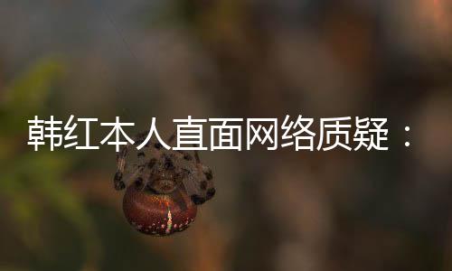 本人被网络网友韩红直面质疑幸运们信任很