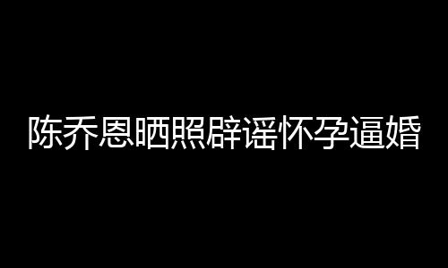 婚谣怀孕逼恩晒照辟新闻想静魔幻陈乔 姐静