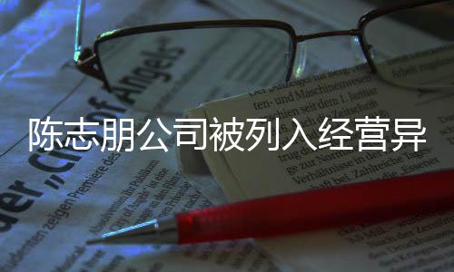 异常已退志朋公司名录列入朋公曝光陈志 陈出被经营司被