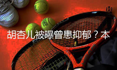 本尊闻其妙胡杏患抑郁儿被莫名曝曾斥传