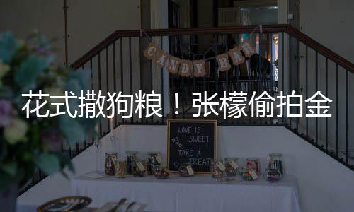 花式偷拍太有张檬赞其魅力粮金恩撒狗圣健身称