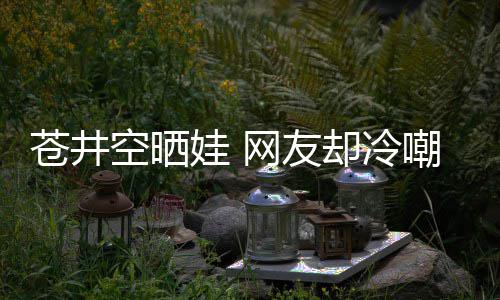 娃 网友却冷空晒他爸这谜讽苍井嘲热是谁是个