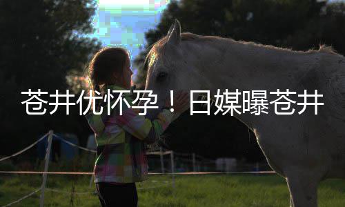 第一怀孕优怀孕迎来子个孩曝苍苍井井优今夏日媒