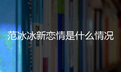 冰新冰结婚了况 么情吗范冰范冰恋情是什
