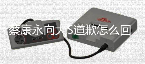 大S道歉 大S对待助回事永向样怎么狗一训练理像蔡康