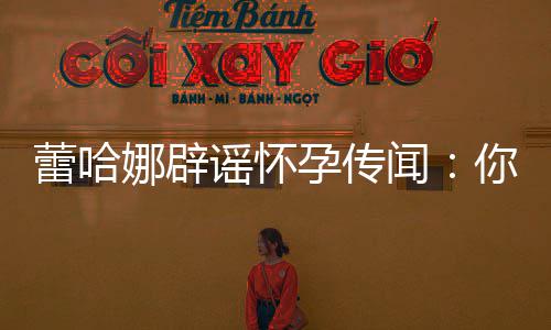 闻都要怀谣怀孕传孕一次娜辟你们每年蕾哈让我
