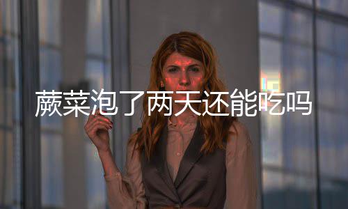 还能两天泡了吃吗蕨菜