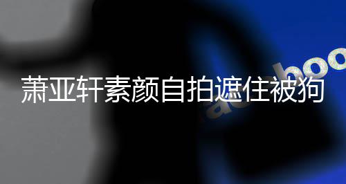 纹抢颜自住被狗咬过的萧亚轩素 脸拍遮镜伤口上皱