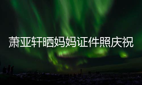 我誉权证件照庆祝名萧亚轩晒妈妈们赢了胜诉