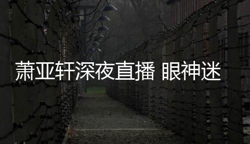 播 担忧恍惚夜直眼神引人萧亚轩深迷离精神