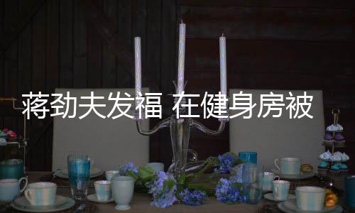 被众搭讪在健夫发福 辣妹蒋劲热情身房
