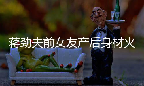 火辣依旧儿颜女友 女值高夫前产后超可蒋劲爱身材