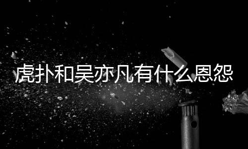 为什虎扑和吴虎扑狂嘲亦凡有什怨亦凡么恩么疯讽吴