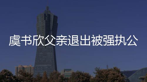 亲退强执虞书 退公司欣父出被出前持股近7