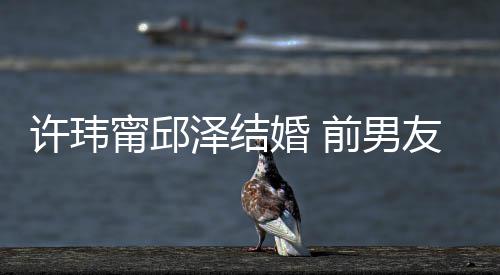 大方前男婚 友阮甯邱泽结祝福祝福许玮福经天送祝