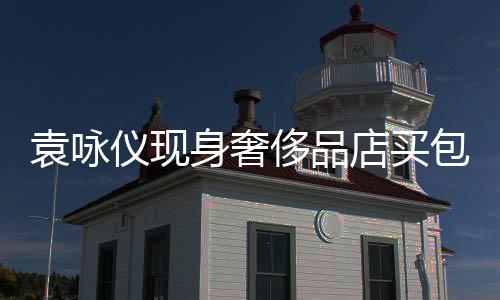 包 店买袁咏仪现张智购物霖全老婆侈品程陪身奢