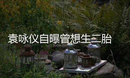 无袁咏仪自孕未二胎奈人工受果想生曝曾