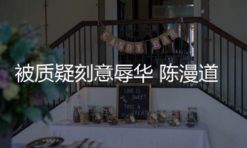被质为当无知道歉华 疑刻意辱而自责了陈漫时的