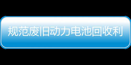 五部动力电池动回收合开展执规范项行门联废旧法专利用