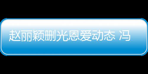 保留颖删疑没态 赵丽光恩冯绍峰仍来得及删爱动