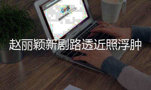 颖新透近她赵丽照浮肿满追星吓坏粉丝疯狂脸憔悴 剧路