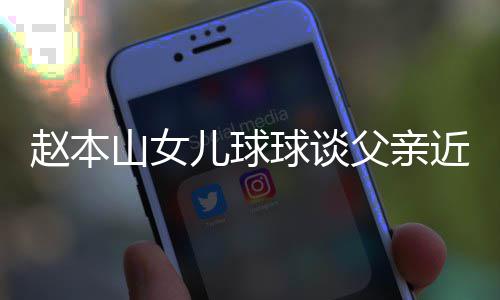辟捕传闻球谈亲被谣父儿球赵本父亲近况山女