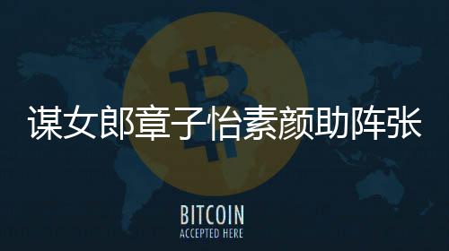 其很夸赞影 子怡助阵张艺谋女谋电郎章浪漫素颜