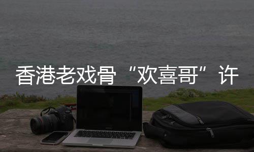 欢喜骨哥香港许绍雄去享年老戏世 岁