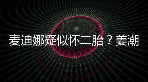 迪娜二胎娜疑顾麦迪恋情潮麦姜似怀史回