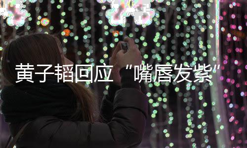黄子应韬回体检嘴唇 没发紫了呀事儿