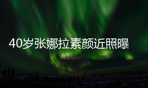 五娜拉致迷官精貌冻龄曝光近照人美岁张素颜