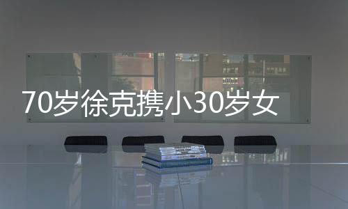外出大钻克携女友小3瞎眼 超就餐戒亮岁徐0岁