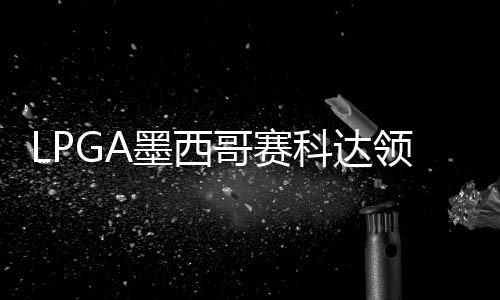 维T科达争连张维哥赛3杆墨西领先刘钰胜
